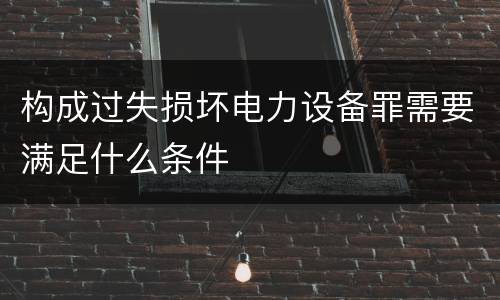 构成过失损坏电力设备罪需要满足什么条件