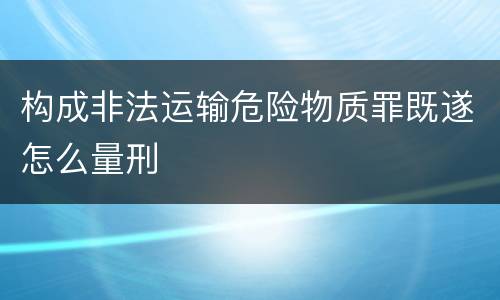 构成非法运输危险物质罪既遂怎么量刑