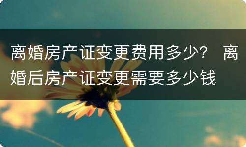 离婚房产证变更费用多少？ 离婚后房产证变更需要多少钱