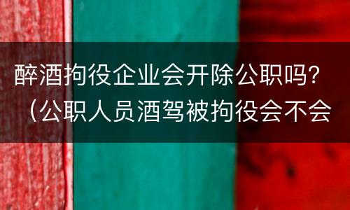 醉酒拘役企业会开除公职吗？（公职人员酒驾被拘役会不会开除）