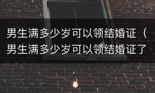 男生满多少岁可以领结婚证（男生满多少岁可以领结婚证了）