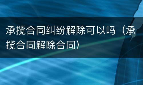 承揽合同纠纷解除可以吗（承揽合同解除合同）