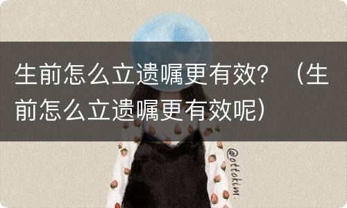 生前怎么立遗嘱更有效？（生前怎么立遗嘱更有效呢）