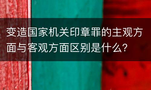 变造国家机关印章罪的主观方面与客观方面区别是什么？