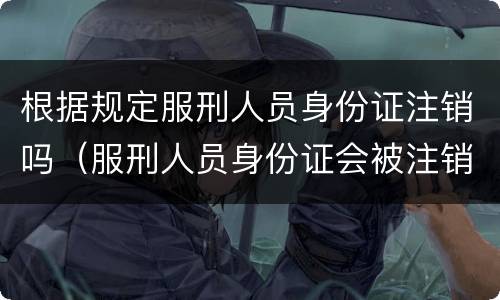 根据规定服刑人员身份证注销吗（服刑人员身份证会被注销吗）