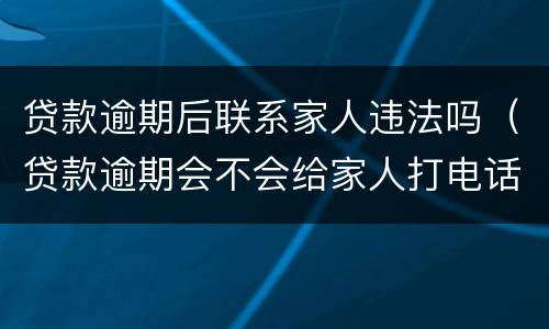 贷款逾期后联系家人违法吗（贷款逾期会不会给家人打电话）