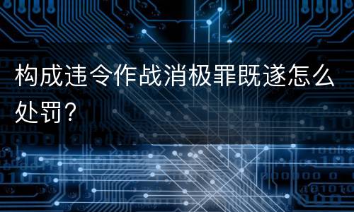 构成违令作战消极罪既遂怎么处罚?