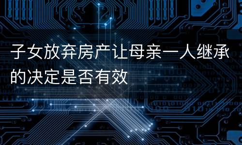 子女放弃房产让母亲一人继承的决定是否有效