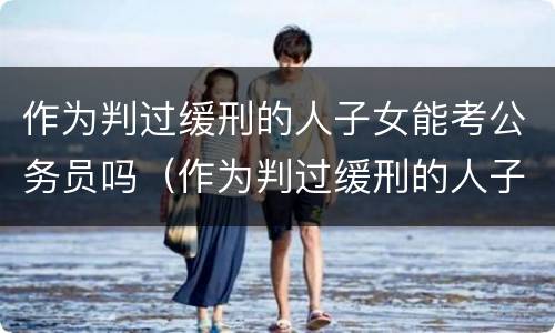 作为判过缓刑的人子女能考公务员吗（作为判过缓刑的人子女能考公务员吗）