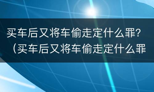 买车后又将车偷走定什么罪？（买车后又将车偷走定什么罪行）