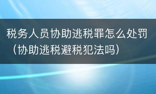 税务人员协助逃税罪怎么处罚（协助逃税避税犯法吗）