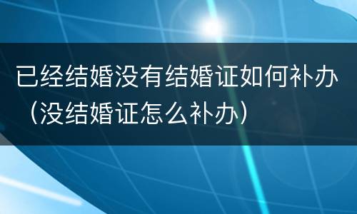 已经结婚没有结婚证如何补办（没结婚证怎么补办）