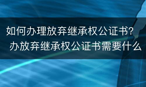 如何办理放弃继承权公证书？ 办放弃继承权公证书需要什么手续