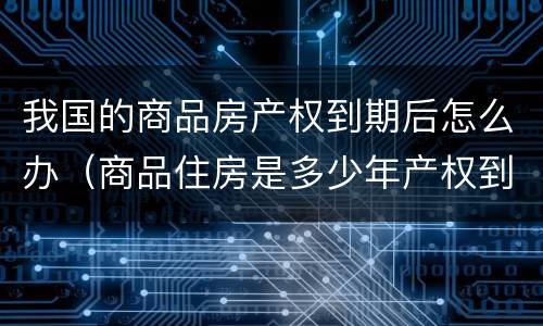 我国的商品房产权到期后怎么办（商品住房是多少年产权到期了怎么办）