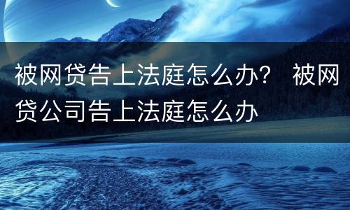 被网贷告上法庭怎么办？ 被网贷公司告上法庭怎么办