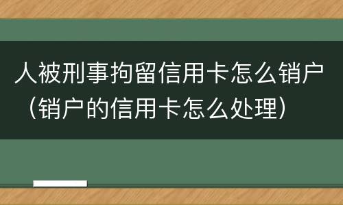 人被刑事拘留信用卡怎么销户（销户的信用卡怎么处理）
