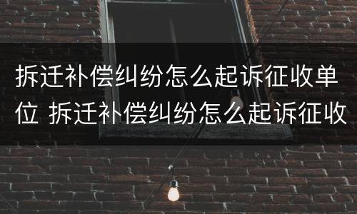 拆迁补偿纠纷怎么起诉征收单位 拆迁补偿纠纷怎么起诉征收单位不给钱