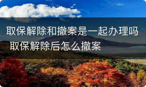 取保解除和撤案是一起办理吗 取保解除后怎么撤案