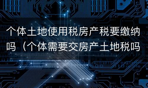 个体土地使用税房产税要缴纳吗（个体需要交房产土地税吗）