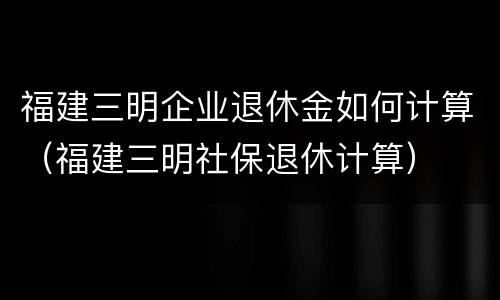 福建三明企业退休金如何计算（福建三明社保退休计算）