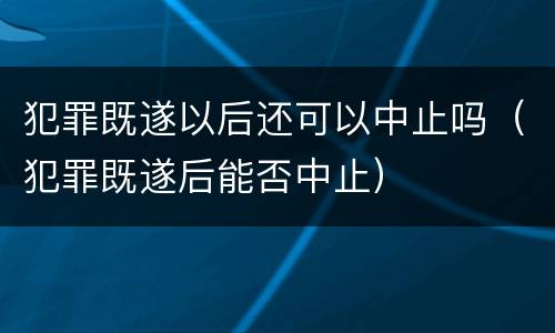犯罪既遂以后还可以中止吗（犯罪既遂后能否中止）
