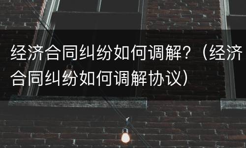 经济合同纠纷如何调解?（经济合同纠纷如何调解协议）