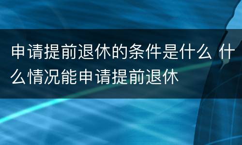 申请提前退休的条件是什么 什么情况能申请提前退休
