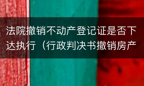 法院撤销不动产登记证是否下达执行（行政判决书撤销房产证案例）