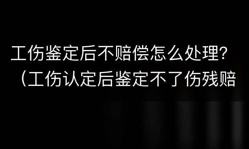 工伤鉴定后不赔偿怎么处理？（工伤认定后鉴定不了伤残赔偿会怎样）