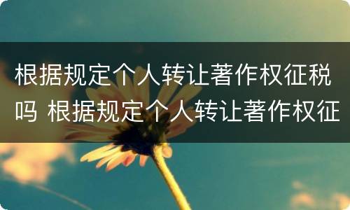 根据规定个人转让著作权征税吗 根据规定个人转让著作权征税吗为什么