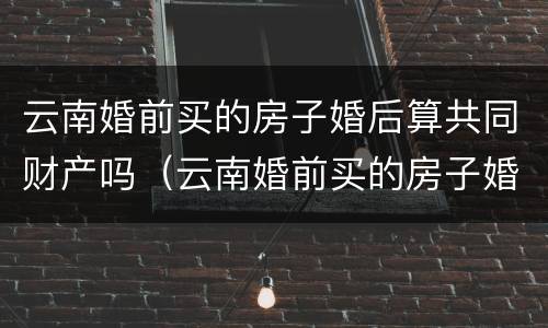 云南婚前买的房子婚后算共同财产吗（云南婚前买的房子婚后算共同财产吗知乎）