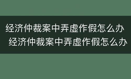 经济仲裁案中弄虚作假怎么办 经济仲裁案中弄虚作假怎么办理