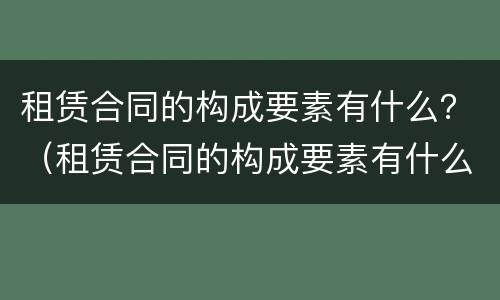 租赁合同的构成要素有什么？（租赁合同的构成要素有什么内容）