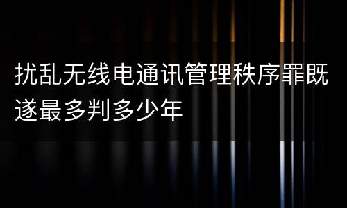 扰乱无线电通讯管理秩序罪既遂最多判多少年