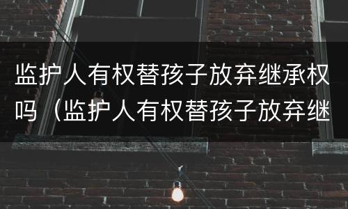 监护人有权替孩子放弃继承权吗（监护人有权替孩子放弃继承权吗为什么）