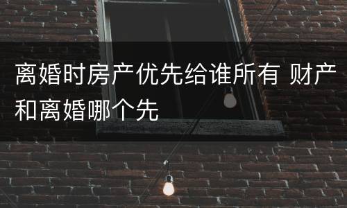 离婚时房产优先给谁所有 财产和离婚哪个先