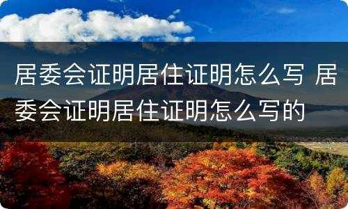 居委会证明居住证明怎么写 居委会证明居住证明怎么写的