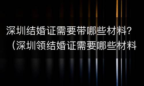深圳结婚证需要带哪些材料？（深圳领结婚证需要哪些材料）