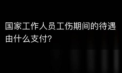 国家工作人员工伤期间的待遇由什么支付？