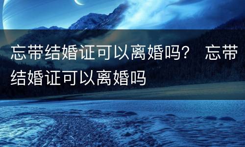 忘带结婚证可以离婚吗？ 忘带结婚证可以离婚吗