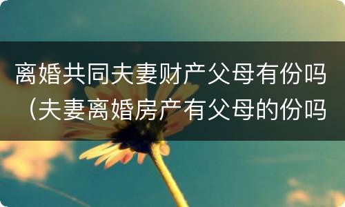 离婚共同夫妻财产父母有份吗（夫妻离婚房产有父母的份吗?）