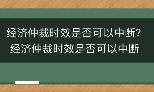 经济仲裁时效是否可以中断？ 经济仲裁时效是否可以中断