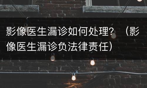 影像医生漏诊如何处理？（影像医生漏诊负法律责任）