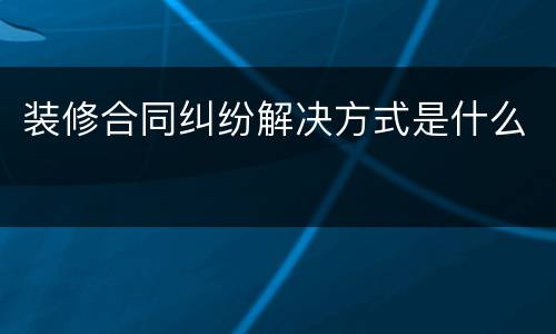 装修合同纠纷解决方式是什么