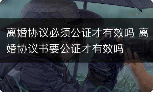 离婚协议必须公证才有效吗 离婚协议书要公证才有效吗