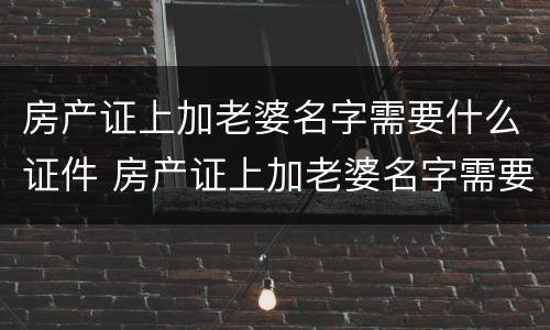 房产证上加老婆名字需要什么证件 房产证上加老婆名字需要什么证件和材料