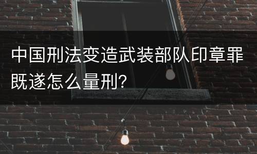中国刑法变造武装部队印章罪既遂怎么量刑？
