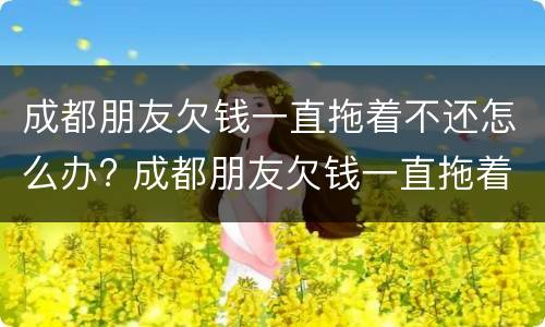成都朋友欠钱一直拖着不还怎么办? 成都朋友欠钱一直拖着不还怎么办理