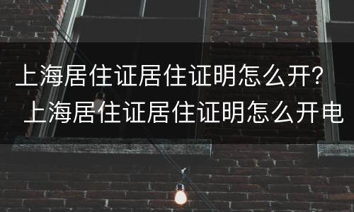 上海居住证居住证明怎么开？ 上海居住证居住证明怎么开电子版