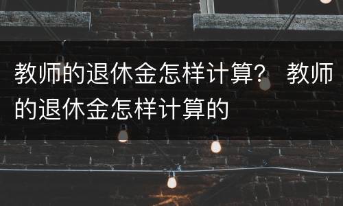 教师的退休金怎样计算？ 教师的退休金怎样计算的